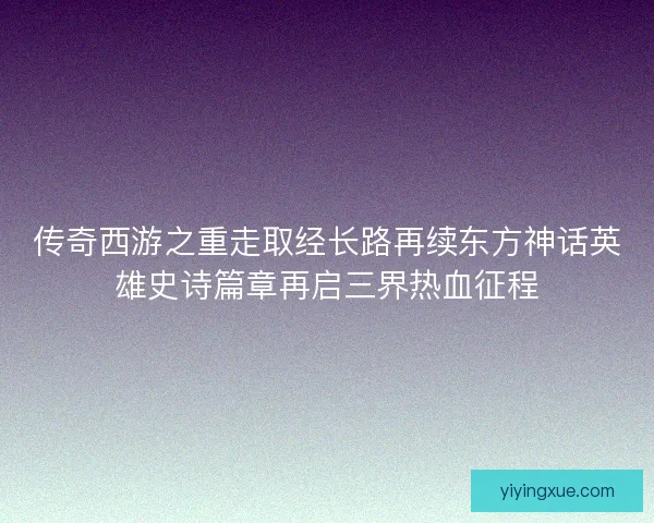 传奇西游之重走取经长路再续东方神话英雄史诗篇章再启三界热血征程